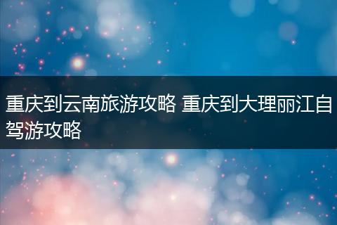 重庆到云南旅游攻略 重庆到大理丽江自驾游攻略
