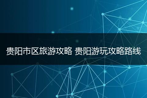 贵阳市区旅游攻略 贵阳游玩攻略路线