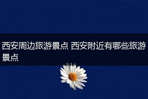 西安周边旅游景点 西安附近有哪些旅游景点