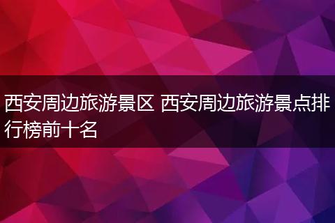 西安周边旅游景区 西安周边旅游景点排行榜前十名