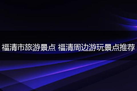 福清市旅游景点 福清周边游玩景点推荐