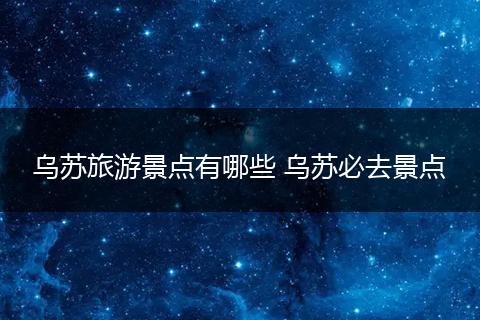 乌苏旅游景点有哪些 乌苏必去景点