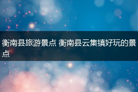 衡南县旅游景点 衡南县云集镇好玩的景点