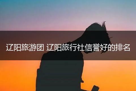辽阳旅游团 辽阳旅行社信誉好的排名