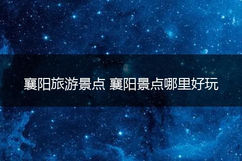 襄阳旅游景点 襄阳景点哪里好玩