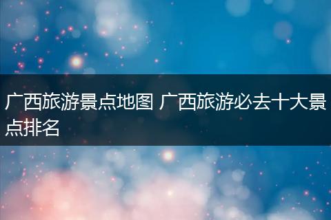 广西旅游景点地图 广西旅游必去十大景点排名