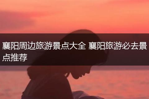 襄阳周边旅游景点大全 襄阳旅游必去景点推荐