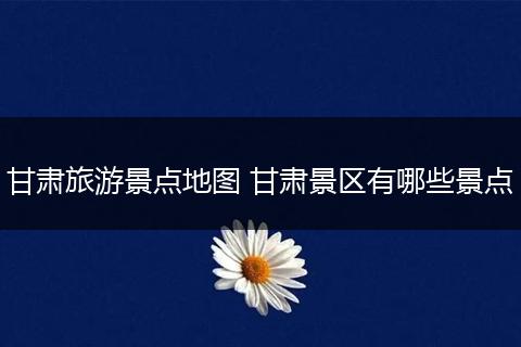 甘肃旅游景点地图 甘肃景区有哪些景点