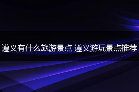 遵义有什么旅游景点 遵义游玩景点推荐