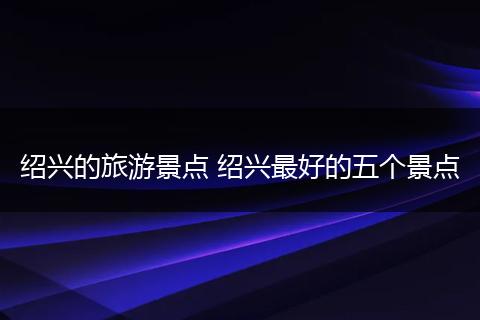 绍兴的旅游景点 绍兴最好的五个景点