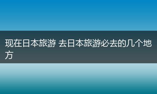 现在日本旅游 去日本旅游必去的几个地方