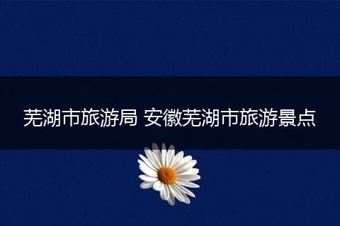 芜湖市旅游局 安徽芜湖市旅游景点
