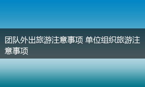 团队外出旅游注意事项 单位组织旅游注意事项