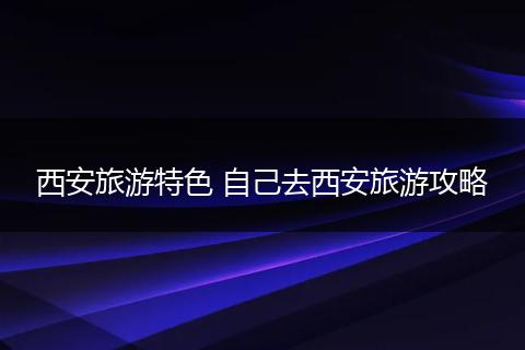 西安旅游特色 自己去西安旅游攻略