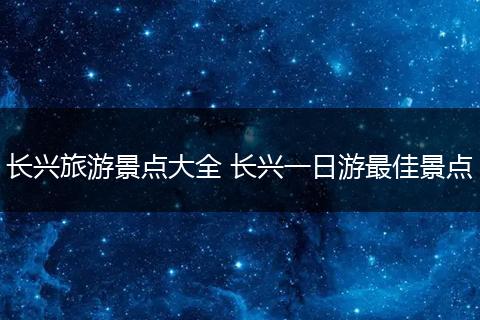 长兴旅游景点大全 长兴一日游最佳景点