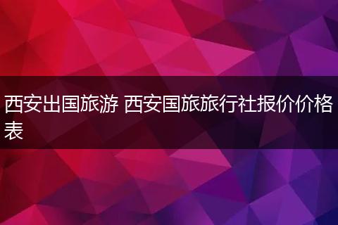 西安出国旅游 西安国旅旅行社报价价格表