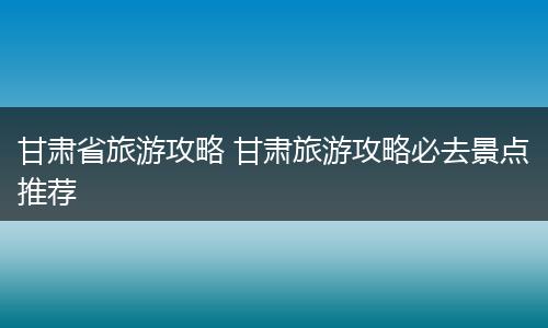 甘肃省旅游攻略 甘肃旅游攻略必去景点推荐