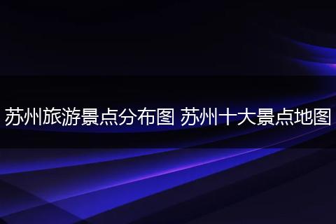苏州旅游景点分布图 苏州十大景点地图