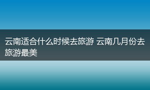 云南适合什么时候去旅游 云南几月份去旅游最美