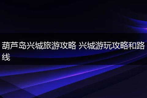 葫芦岛兴城旅游攻略 兴城游玩攻略和路线