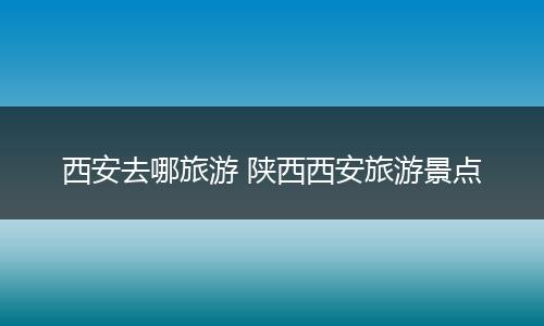 西安去哪旅游 陕西西安旅游景点