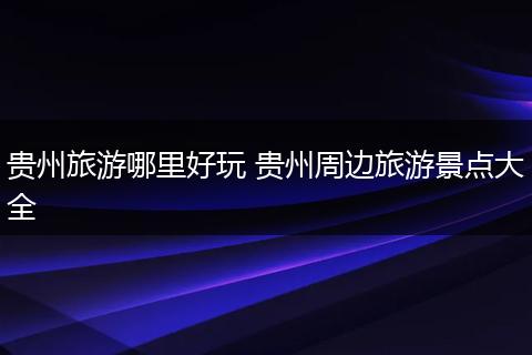 贵州旅游哪里好玩 贵州周边旅游景点大全