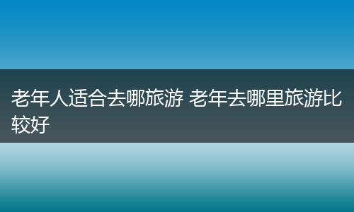 老年人适合去哪旅游 老年去哪里旅游比较好