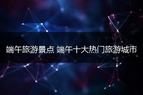 端午旅游景点 端午十大热门旅游城市