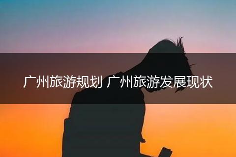 广州旅游规划 广州旅游发展现状