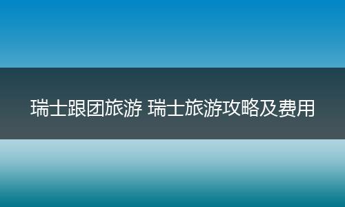 瑞士跟团旅游 瑞士旅游攻略及费用