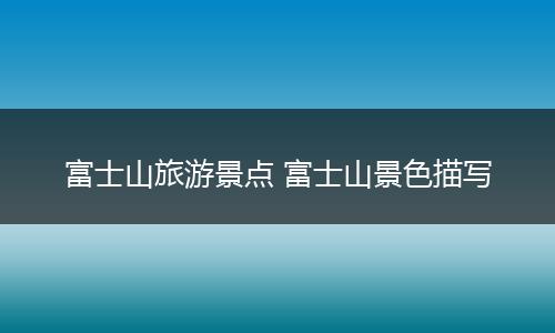 富士山旅游景点 富士山景色描写