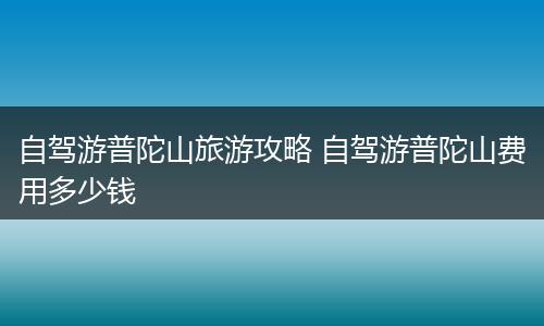 自驾游普陀山旅游攻略 自驾游普陀山费用多少钱