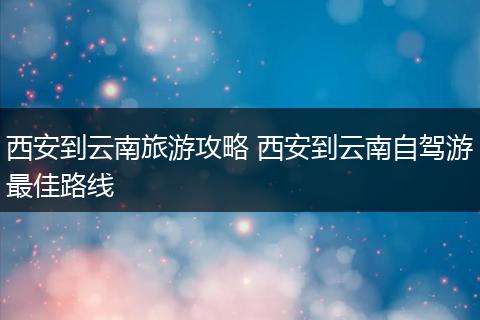 西安到云南旅游攻略 西安到云南自驾游最佳路线