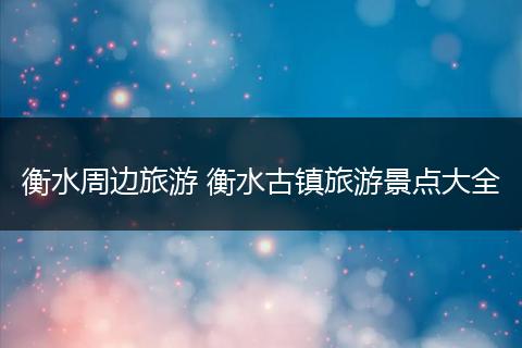 衡水周边旅游 衡水古镇旅游景点大全
