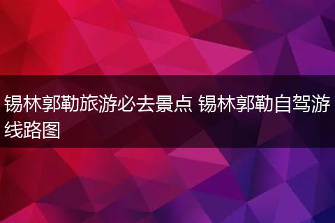 锡林郭勒旅游必去景点 锡林郭勒自驾游线路图