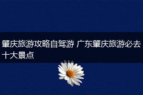 肇庆旅游攻略自驾游 广东肇庆旅游必去十大景点