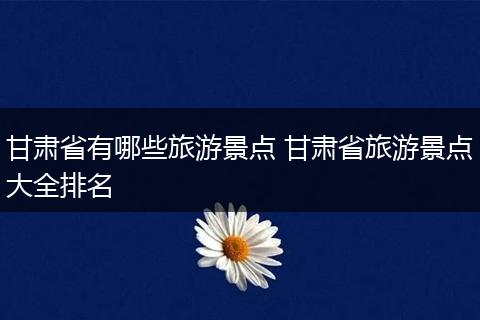 甘肃省有哪些旅游景点 甘肃省旅游景点大全排名