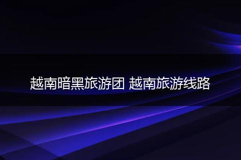 越南暗黑旅游团 越南旅游线路