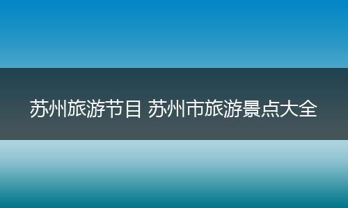 苏州旅游节目 苏州市旅游景点大全