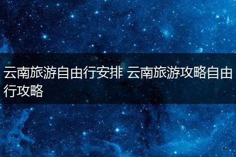 云南旅游自由行安排 云南旅游攻略自由行攻略