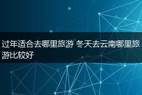 过年适合去哪里旅游 冬天去云南哪里旅游比较好