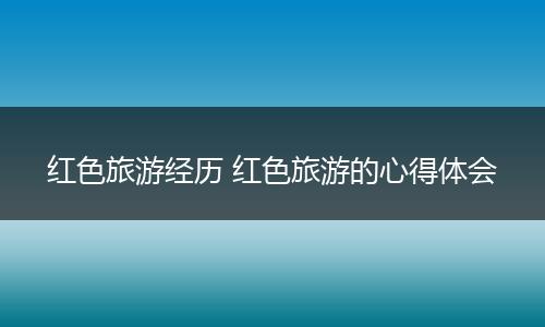 红色旅游经历 红色旅游的心得体会