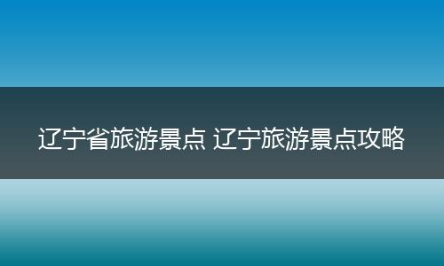 辽宁省旅游景点 辽宁旅游景点攻略