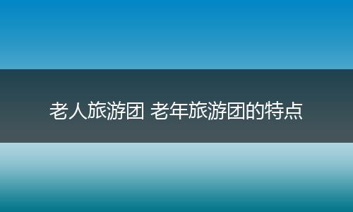 老人旅游团 老年旅游团的特点