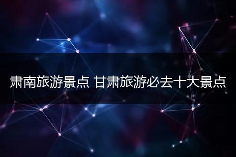 肃南旅游景点 甘肃旅游必去十大景点