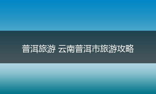 普洱旅游 云南普洱市旅游攻略