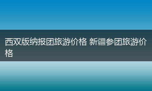 西双版纳报团旅游价格 新疆参团旅游价格