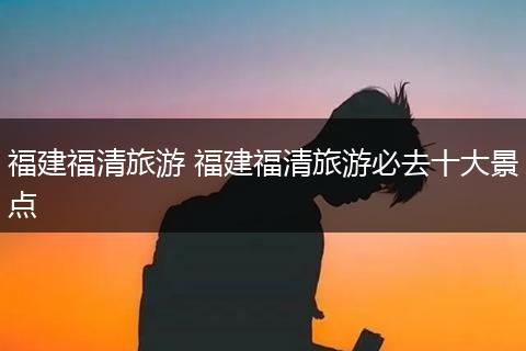 福建福清旅游 福建福清旅游必去十大景点