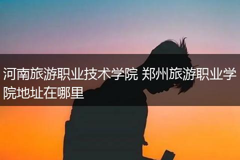 河南旅游职业技术学院 郑州旅游职业学院地址在哪里