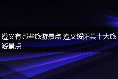 遵义有哪些旅游景点 遵义绥阳县十大旅游景点